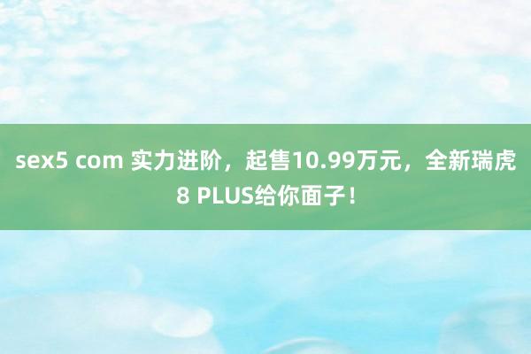 sex5 com 实力进阶，起售10.99万元，全新瑞虎8 PLUS给你面子！