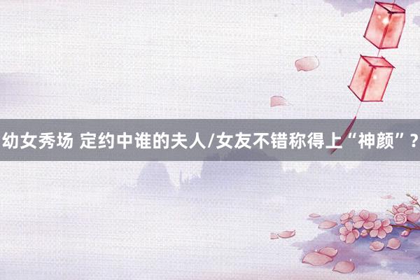 幼女秀场 定约中谁的夫人/女友不错称得上“神颜”？