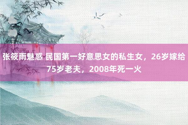 张筱雨魅惑 民国第一好意思女的私生女，26岁嫁给75岁老夫，2008年死一火