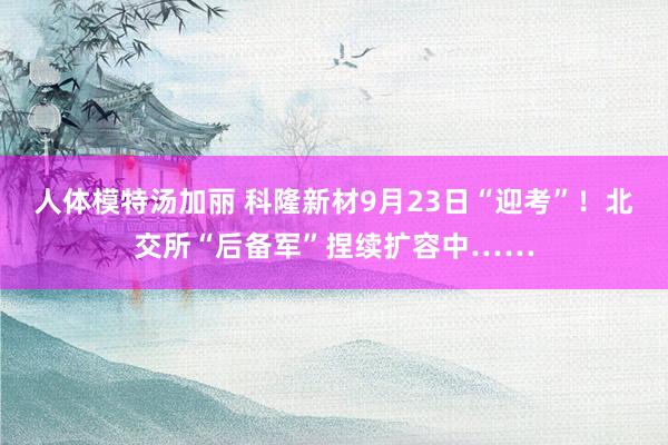 人体模特汤加丽 科隆新材9月23日“迎考”！北交所“后备军”捏续扩容中……