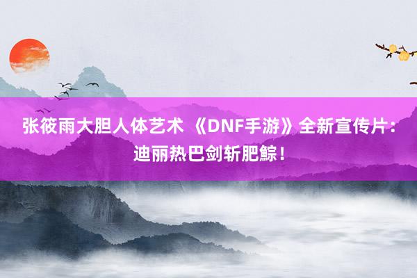 张筱雨大胆人体艺术 《DNF手游》全新宣传片：迪丽热巴剑斩肥鯮！