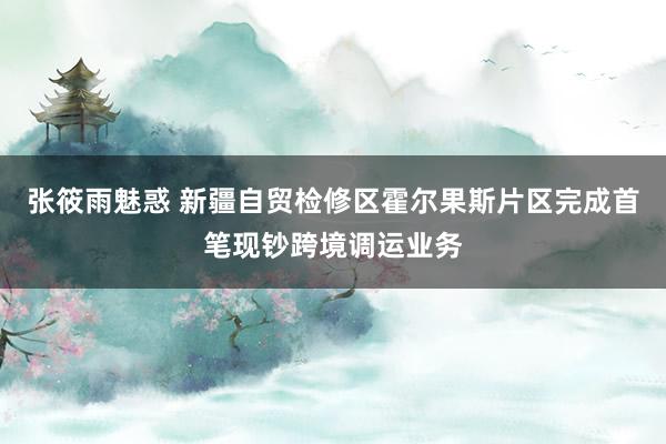 张筱雨魅惑 新疆自贸检修区霍尔果斯片区完成首笔现钞跨境调运业务