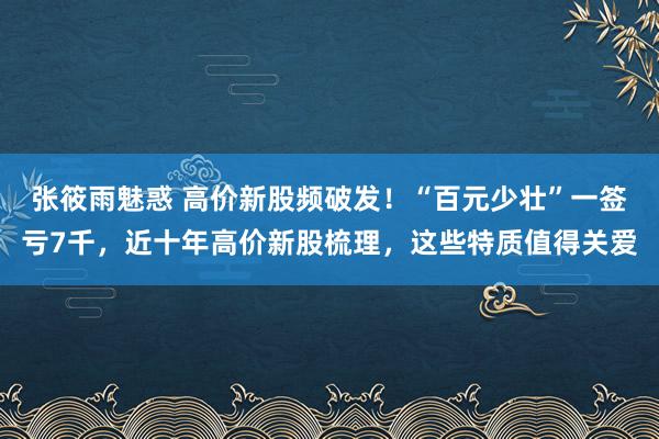 张筱雨魅惑 高价新股频破发！“百元少壮”一签亏7千，近十年高价新股梳理，这些特质值得关爱