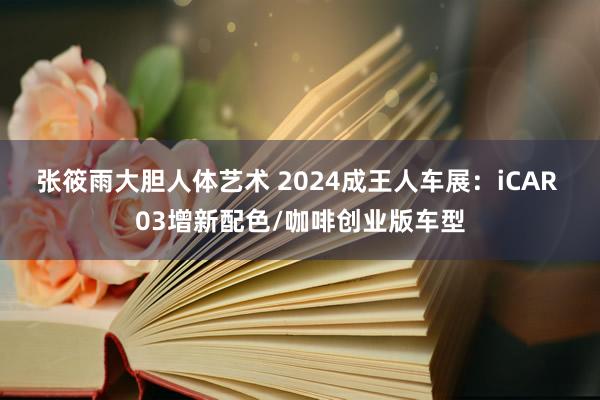 张筱雨大胆人体艺术 2024成王人车展：iCAR 03增新配色/咖啡创业版车型