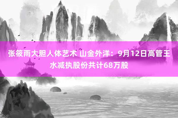 张筱雨大胆人体艺术 山金外洋：9月12日高管王水减执股份共计68万股