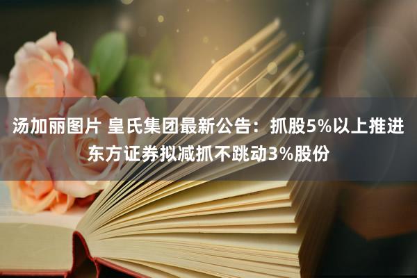 汤加丽图片 皇氏集团最新公告：抓股5%以上推进东方证券拟减抓不跳动3%股份