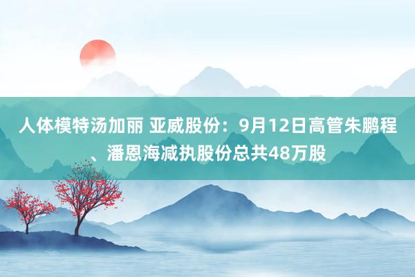 人体模特汤加丽 亚威股份：9月12日高管朱鹏程、潘恩海减执股份总共48万股