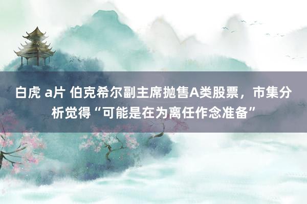 白虎 a片 伯克希尔副主席抛售A类股票，市集分析觉得“可能是在为离任作念准备”