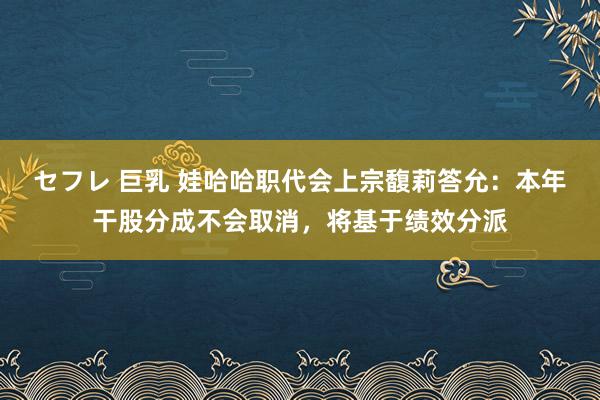 セフレ 巨乳 娃哈哈职代会上宗馥莉答允：本年干股分成不会取消，将基于绩效分派