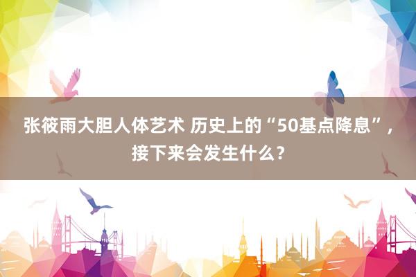 张筱雨大胆人体艺术 历史上的“50基点降息”，接下来会发生什么？