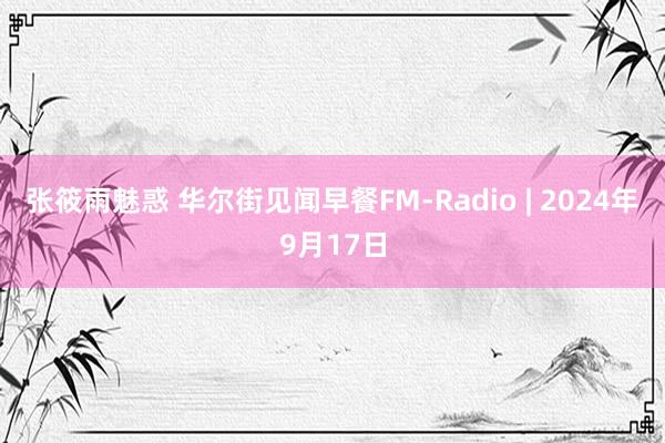 张筱雨魅惑 华尔街见闻早餐FM-Radio | 2024年9月17日