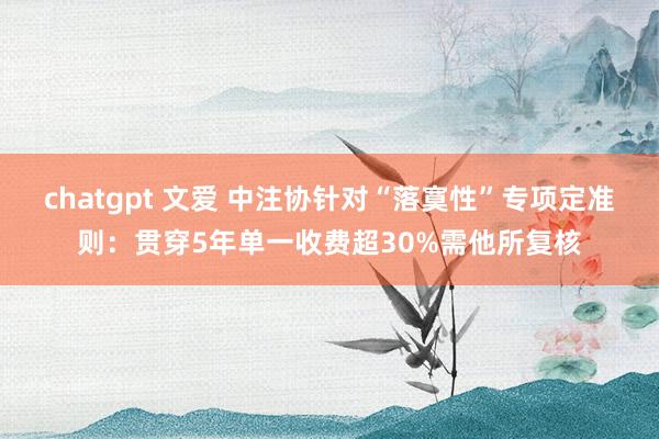 chatgpt 文爱 中注协针对“落寞性”专项定准则：贯穿5年单一收费超30%需他所复核