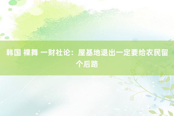 韩国 裸舞 一财社论：屋基地退出一定要给农民留个后路