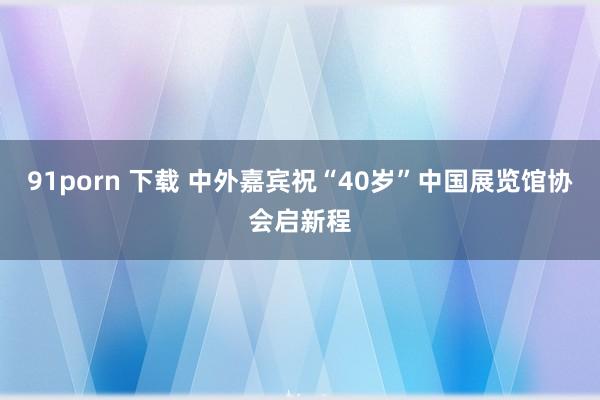 91porn 下载 中外嘉宾祝“40岁”中国展览馆协会启新程