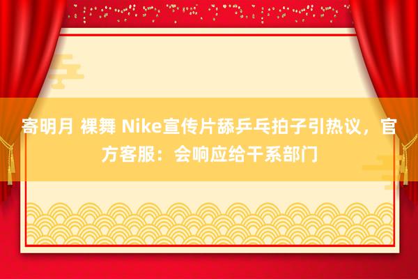 寄明月 裸舞 Nike宣传片舔乒乓拍子引热议，官方客服：会响应给干系部门