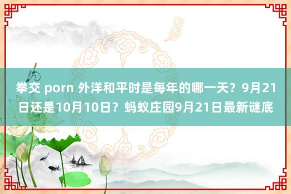 拳交 porn 外洋和平时是每年的哪一天？9月21日还是10月10日？蚂蚁庄园9月21日最新谜底