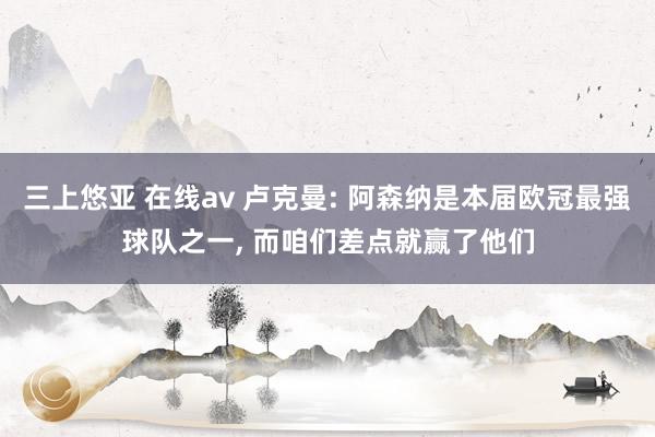 三上悠亚 在线av 卢克曼: 阿森纳是本届欧冠最强球队之一， 而咱们差点就赢了他们