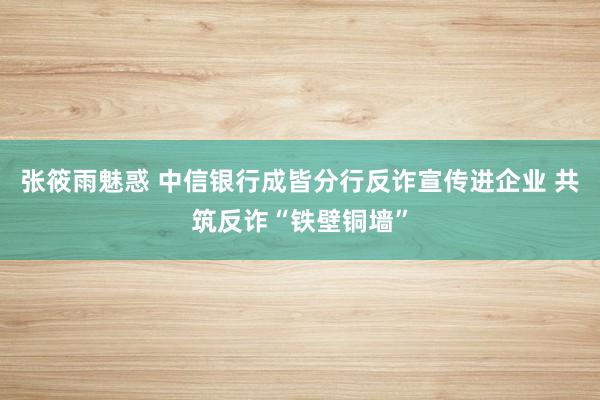 张筱雨魅惑 中信银行成皆分行反诈宣传进企业 共筑反诈“铁壁铜墙”