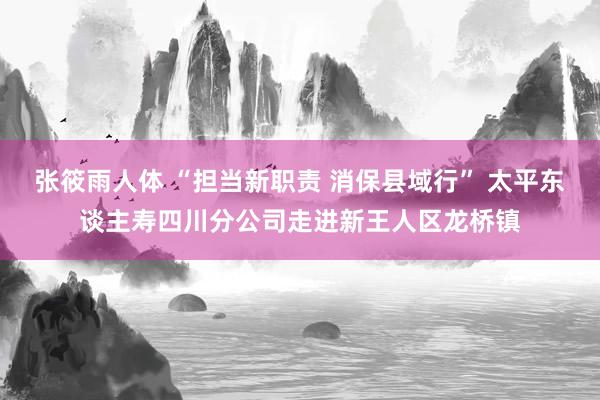 张筱雨人体 “担当新职责 消保县域行” 太平东谈主寿四川分公司走进新王人区龙桥镇