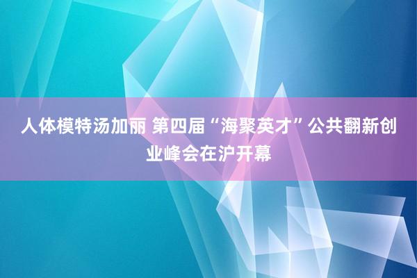 人体模特汤加丽 第四届“海聚英才”公共翻新创业峰会在沪开幕