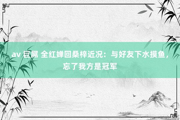 av 巨屌 全红婵回桑梓近况：与好友下水摸鱼，忘了我方是冠军