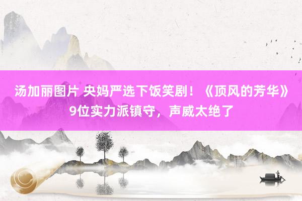 汤加丽图片 央妈严选下饭笑剧！《顶风的芳华》9位实力派镇守，声威太绝了