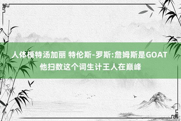 人体模特汤加丽 特伦斯-罗斯:詹姆斯是GOAT 他扫数这个词生计王人在巅峰