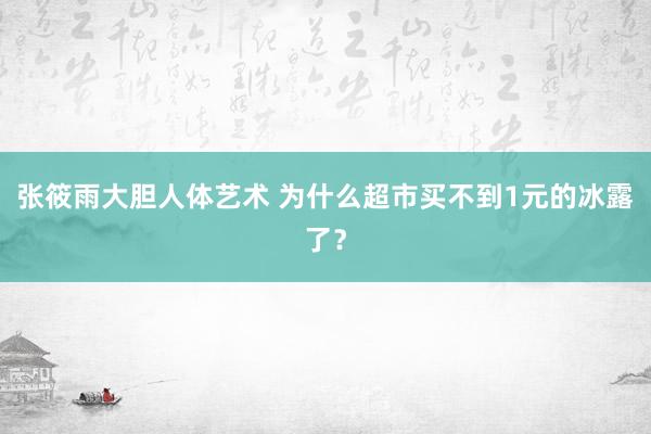 张筱雨大胆人体艺术 为什么超市买不到1元的冰露了？