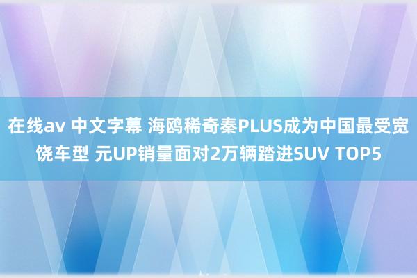 在线av 中文字幕 海鸥稀奇秦PLUS成为中国最受宽饶车型 元UP销量面对2万辆踏进SUV TOP5