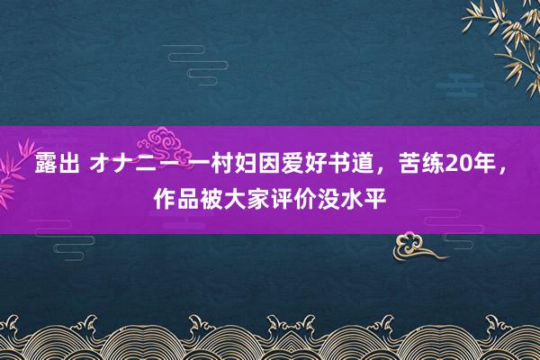 露出 オナニー 一村妇因爱好书道，苦练20年，作品被大家评价没水平