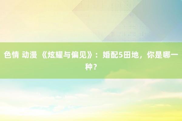 色情 动漫 《炫耀与偏见》：婚配5田地，你是哪一种？