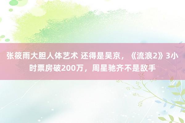 张筱雨大胆人体艺术 还得是吴京，《流浪2》3小时票房破200万，周星驰齐不是敌手