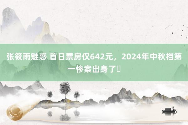 张筱雨魅惑 首日票房仅642元，2024年中秋档第一惨案出身了​