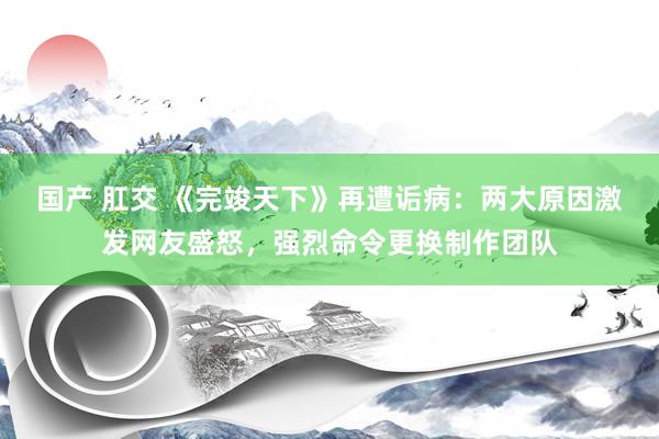 国产 肛交 《完竣天下》再遭诟病：两大原因激发网友盛怒，强烈命令更换制作团队