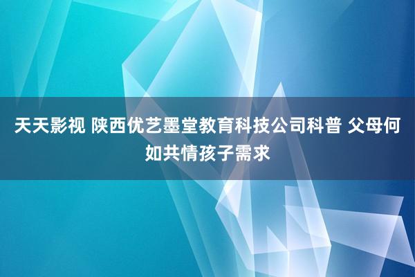 天天影视 陕西优艺墨堂教育科技公司科普 父母何如共情孩子需求