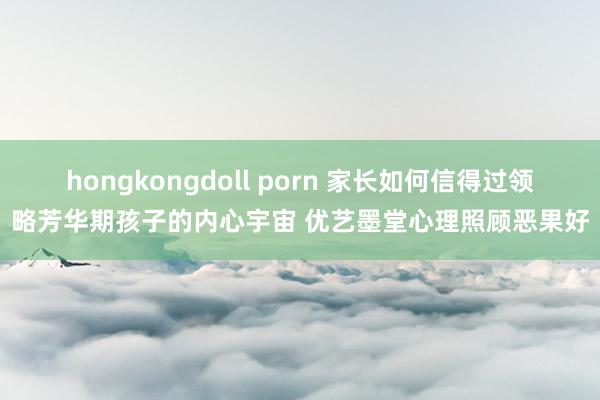 hongkongdoll porn 家长如何信得过领略芳华期孩子的内心宇宙 优艺墨堂心理照顾恶果好