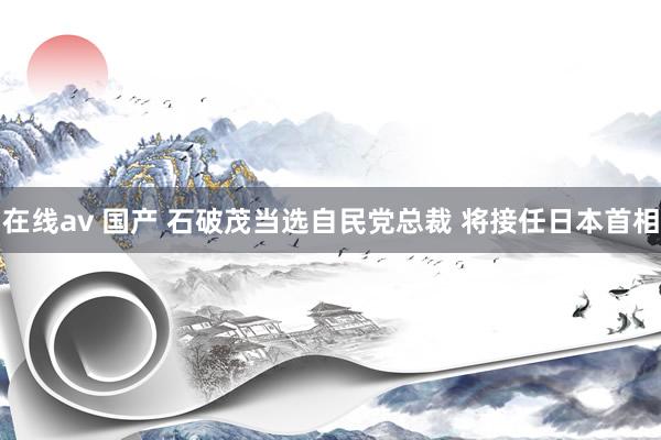 在线av 国产 石破茂当选自民党总裁 将接任日本首相