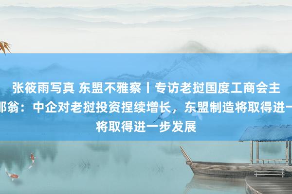 张筱雨写真 东盟不雅察丨专访老挝国度工商会主席苏万那翁：中企对老挝投资捏续增长，东盟制造将取得进一步发展