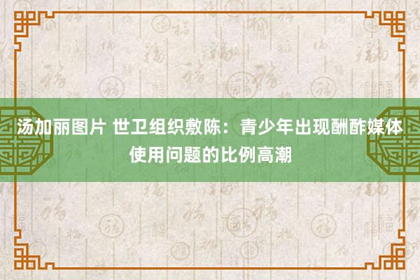 汤加丽图片 世卫组织敷陈：青少年出现酬酢媒体使用问题的比例高潮