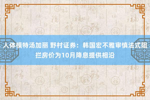 人体模特汤加丽 野村证券：韩国宏不雅审慎法式阻拦房价为10月降息提供相沿