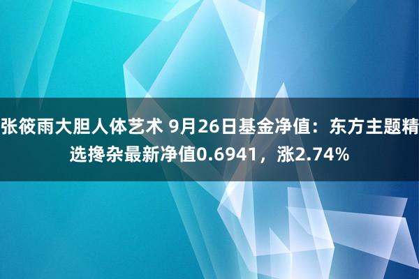 张筱雨大胆人体艺术 9月26日基金净值：东方主题精选搀杂最新净值0.6941，涨2.74%