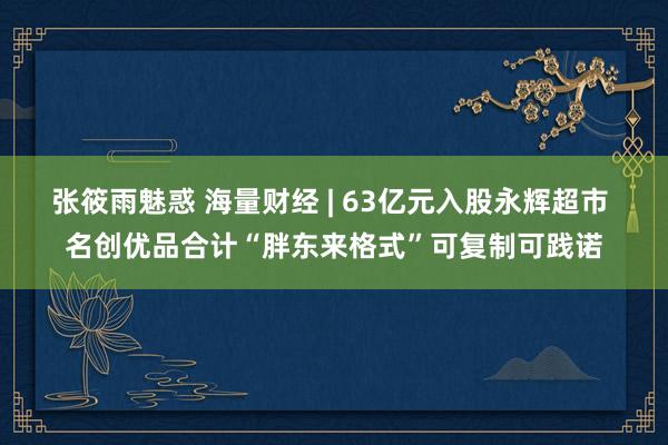 张筱雨魅惑 海量财经 | 63亿元入股永辉超市 名创优品合计“胖东来格式”可复制可践诺