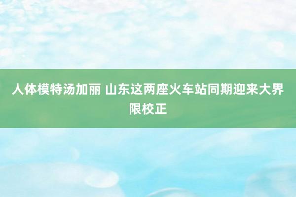 人体模特汤加丽 山东这两座火车站同期迎来大界限校正