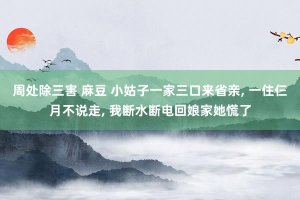 周处除三害 麻豆 小姑子一家三口来省亲， 一住仨月不说走， 我断水断电回娘家她慌了