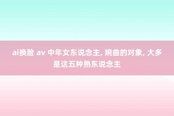 ai换脸 av 中年女东说念主， 婉曲的对象， 大多是这五种熟东说念主