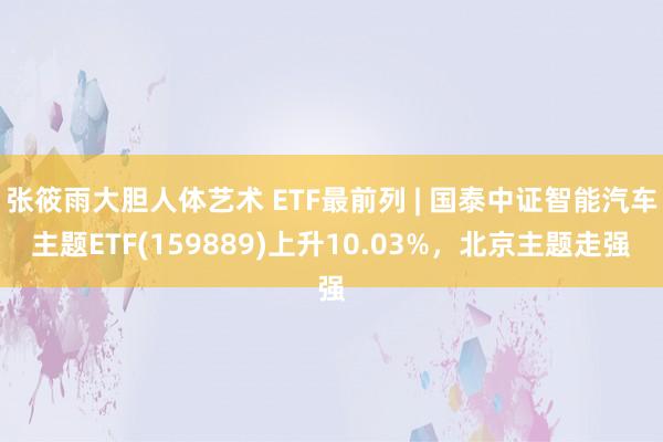 张筱雨大胆人体艺术 ETF最前列 | 国泰中证智能汽车主题ETF(159889)上升10.03%，北京主题走强