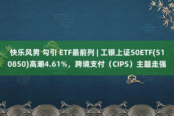 快乐风男 勾引 ETF最前列 | 工银上证50ETF(510850)高潮4.61%，跨境支付（CIPS）主题走强