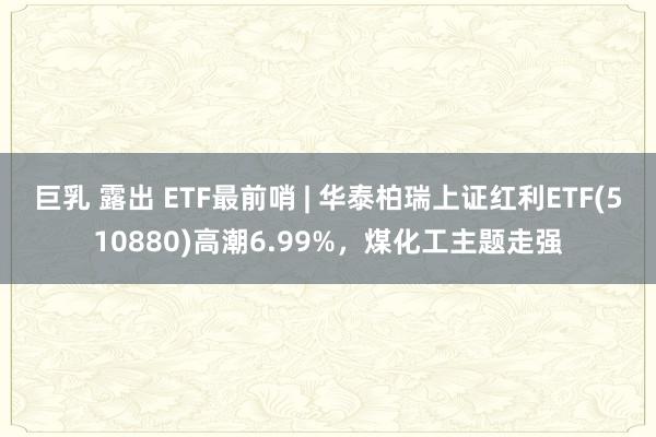 巨乳 露出 ETF最前哨 | 华泰柏瑞上证红利ETF(510880)高潮6.99%，煤化工主题走强