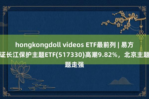 hongkongdoll videos ETF最前列 | 易方达中证长江保护主题ETF(517330)高潮9.82%，北京主题走强