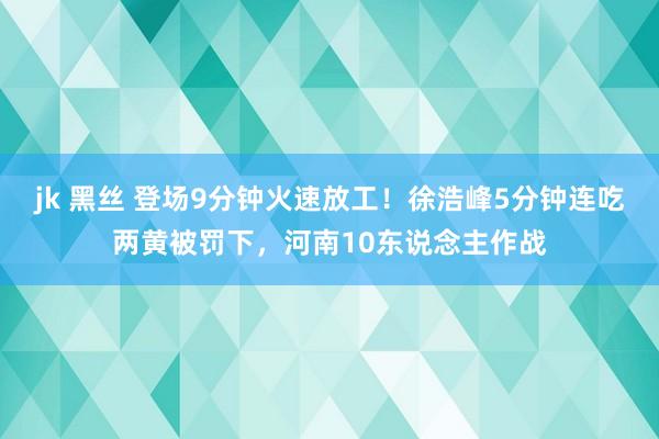 jk 黑丝 登场9分钟火速放工！徐浩峰5分钟连吃两黄被罚下，河南10东说念主作战